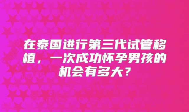 在泰国进行第三代试管移植，一次成功怀孕男孩的机会有多大？