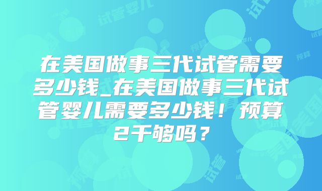 在美国做事三代试管需要多少钱_在美国做事三代试管婴儿需要多少钱!预算2千够吗?