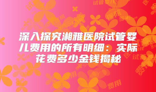 深入探究湘雅医院试管婴儿费用的所有明细：实际花费多少金钱揭秘
