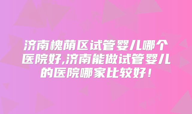 济南槐荫区试管婴儿哪个医院好,济南能做试管婴儿的医院哪家比较好！