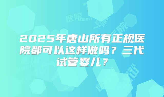 2025年唐山所有正规医院都可以这样做吗？三代试管婴儿？
