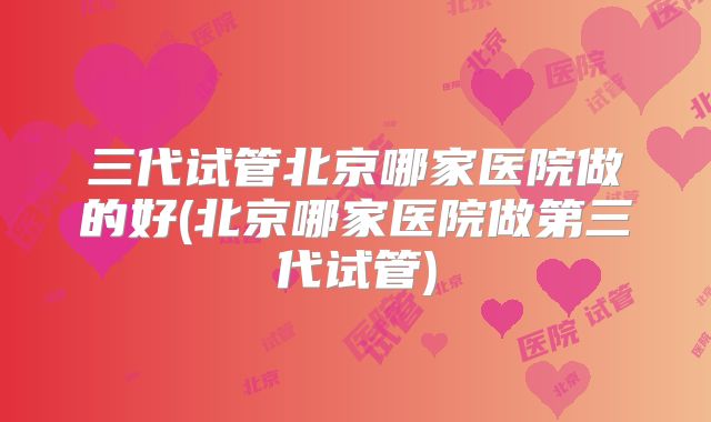 三代试管北京哪家医院做的好(北京哪家医院做第三代试管)