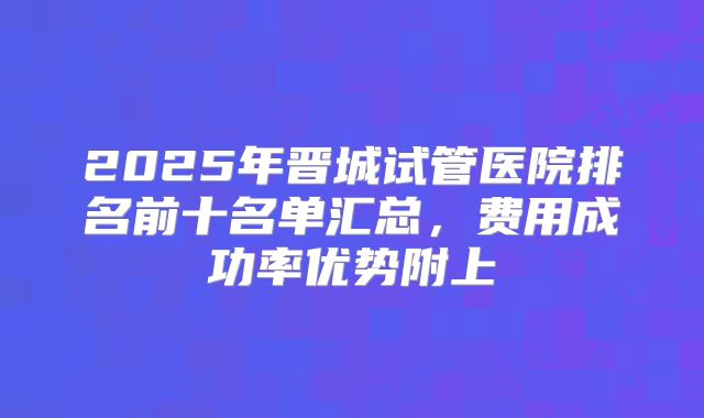 2025年晋城试管医院排名前十名单汇总，费用成功率优势附上