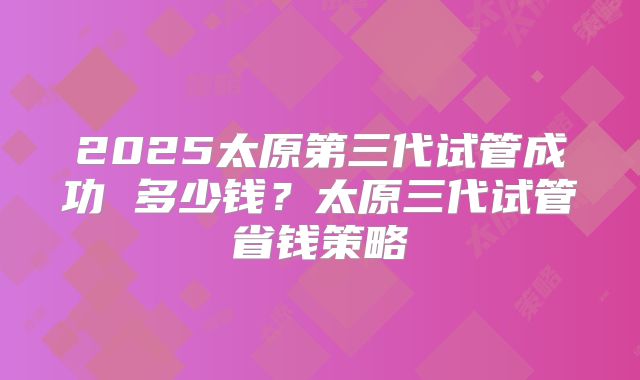2025太原第三代试管成功 多少钱?太原三代试管省钱策略