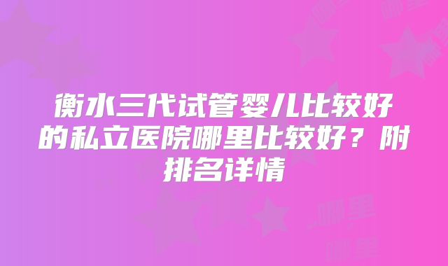 衡水三代试管婴儿比较好的私立医院哪里比较好?附排名详情