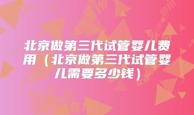 北京做第三代试管婴儿费用（北京做第三代试管婴儿需要多少钱）