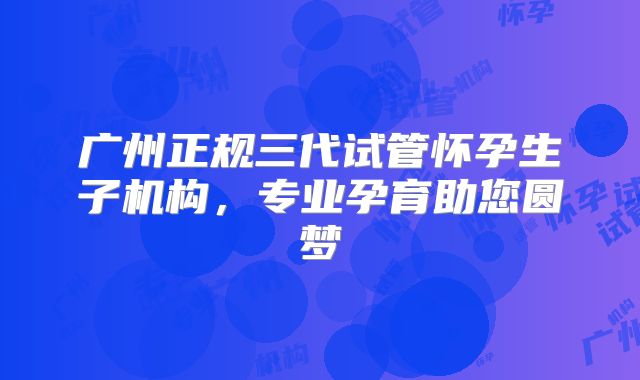 广州正规三代试管怀孕生子机构，专业孕育助您圆梦