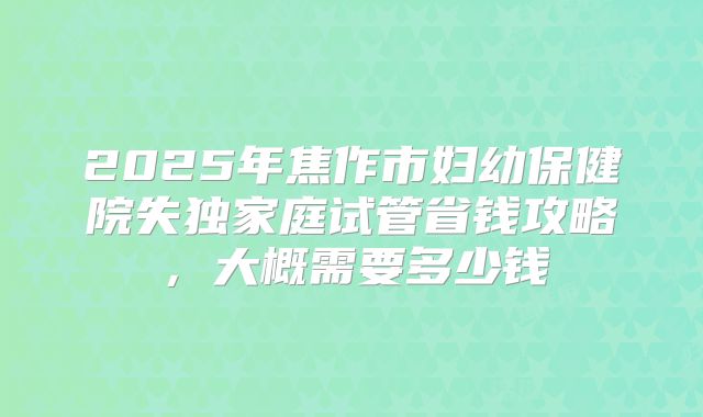 2025年焦作市妇幼保健院失独家庭试管省钱攻略,大概需要多少钱