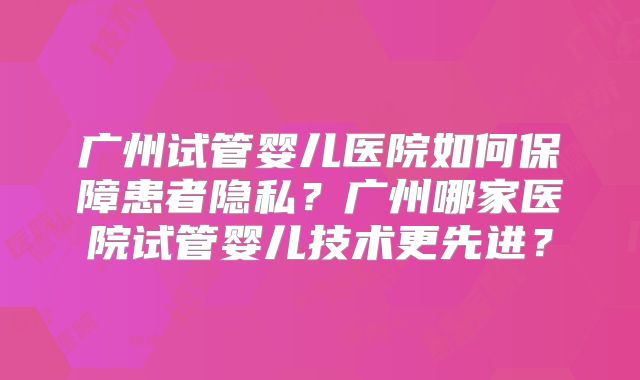 广州试管婴儿医院如何保障患者隐私？广州哪家医院试管婴儿技术更先进？