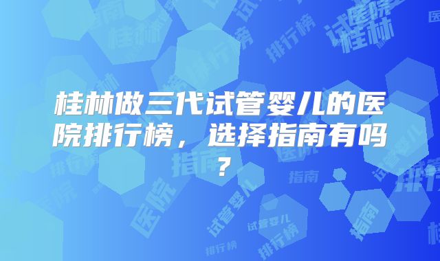 桂林做三代试管婴儿的医院排行榜，选择指南有吗？