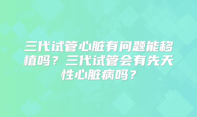 三代试管心脏有问题能移植吗？三代试管会有先天性心脏病吗？