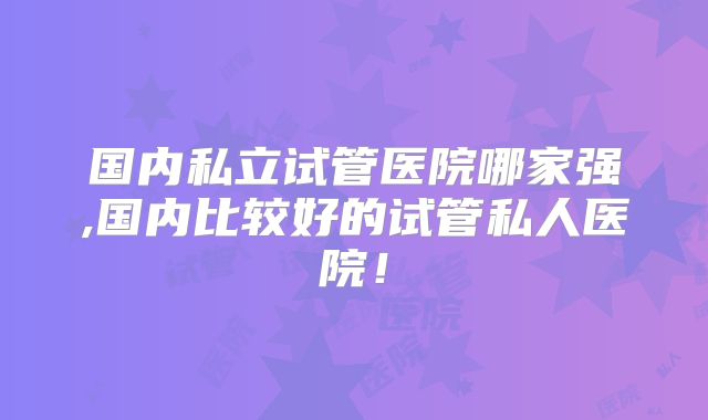 国内私立试管医院哪家强,国内比较好的试管私人医院！