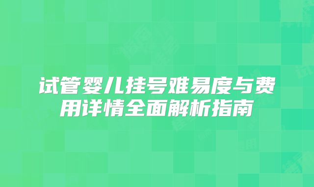 试管婴儿挂号难易度与费用详情全面解析指南
