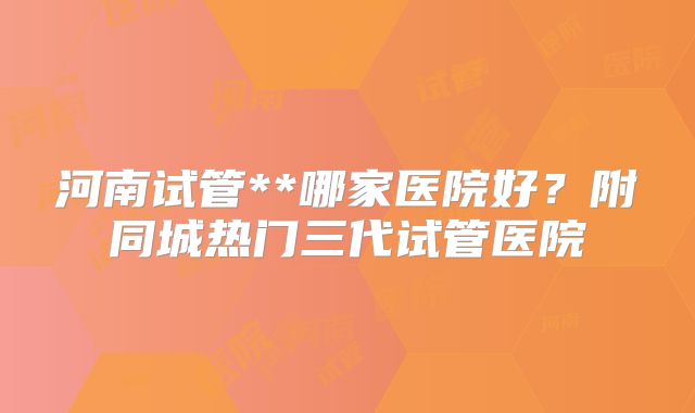 河南试管**哪家医院好？附同城热门三代试管医院