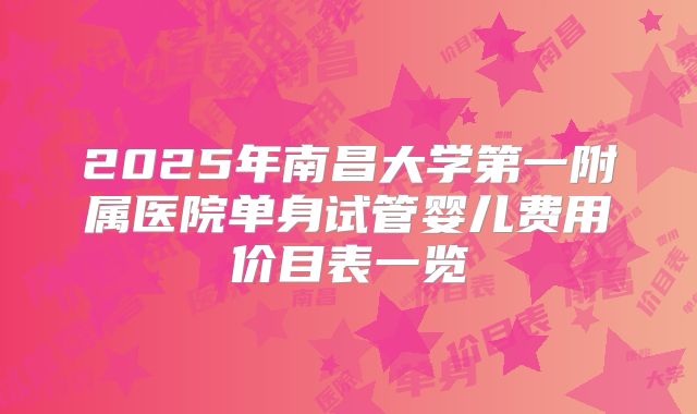 2025年南昌大学第一附属医院单身试管婴儿费用价目表一览