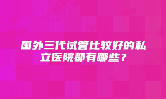 国外三代试管比较好的私立医院都有哪些？