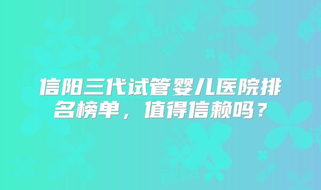信阳三代试管婴儿医院排名榜单，值得信赖吗？