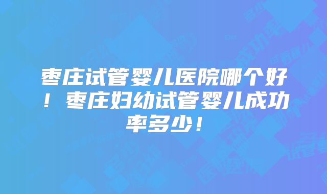 枣庄试管婴儿医院哪个好!枣庄妇幼试管婴儿成功率多少!