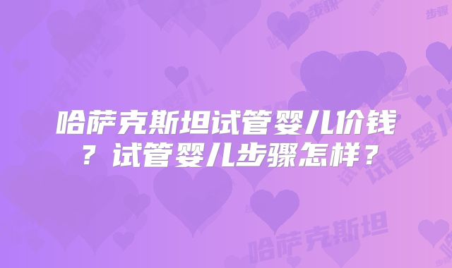 哈萨克斯坦试管婴儿价钱？试管婴儿步骤怎样？