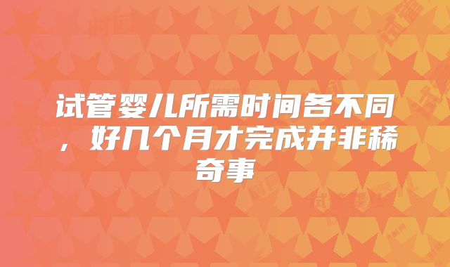 试管婴儿所需时间各不同，好几个月才完成并非稀奇事
