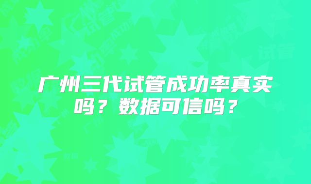 广州三代试管成功率真实吗？数据可信吗？