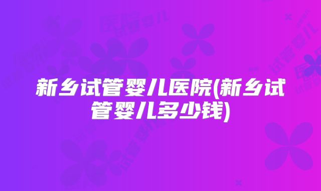 新乡试管婴儿医院(新乡试管婴儿多少钱)