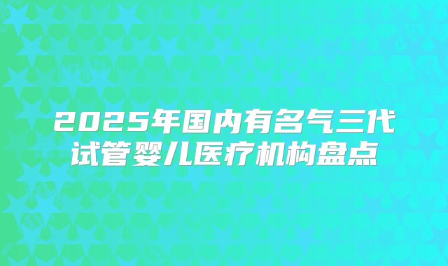 2025年国内有名气三代试管婴儿医疗机构盘点