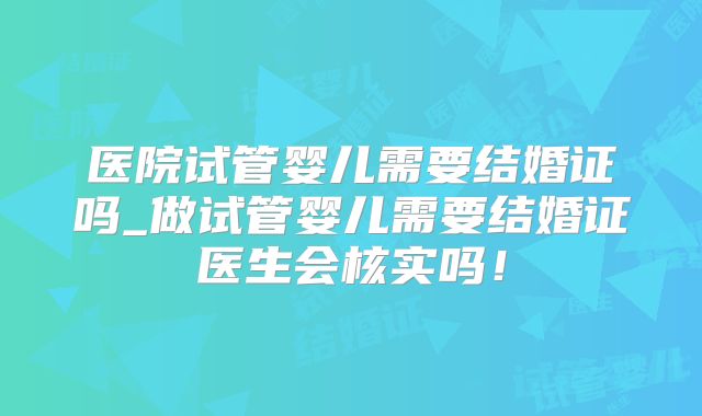 医院试管婴儿需要结婚证吗_做试管婴儿需要结婚证医生会核实吗!
