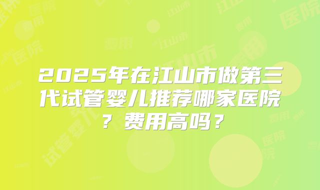 2025年在江山市做第三代试管婴儿推荐哪家医院?费用高吗?
