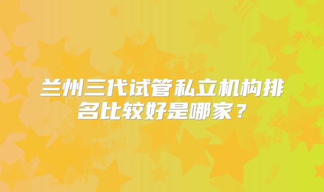 兰州三代试管私立机构排名比较好是哪家？