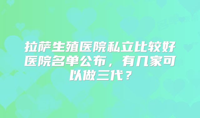 拉萨生殖医院私立比较好医院名单公布，有几家可以做三代？