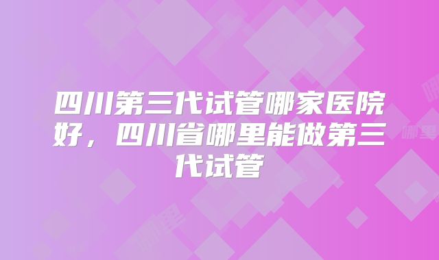 四川第三代试管哪家医院好，四川省哪里能做第三代试管