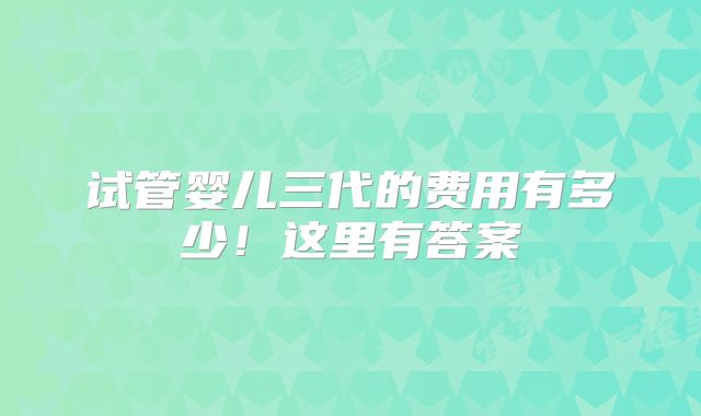 试管婴儿三代的费用有多少！这里有答案