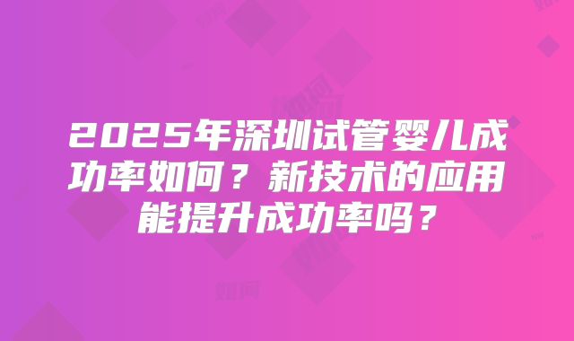 2025年深圳试管婴儿成功率如何？新技术的应用能提升成功率吗？