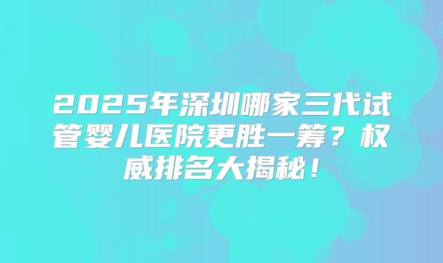 2025年深圳哪家三代试管婴儿医院更胜一筹？权威排名大揭秘！