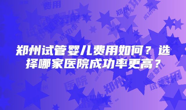 郑州试管婴儿费用如何？选择哪家医院成功率更高？