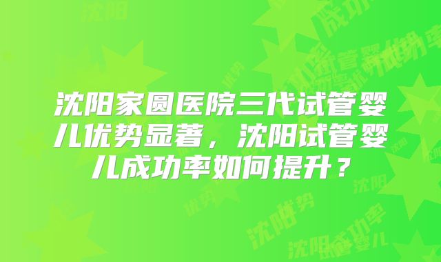 沈阳家圆医院三代试管婴儿优势显著，沈阳试管婴儿成功率如何提升？