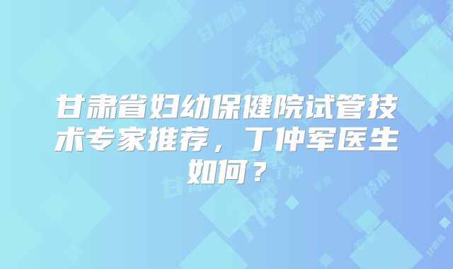 甘肃省妇幼保健院试管技术专家推荐,丁仲军医生如何?