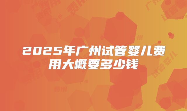 2025年广州试管婴儿费用大概要多少钱