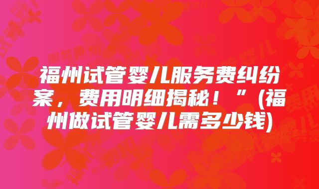 福州试管婴儿服务费纠纷案，费用明细揭秘！”(福州做试管婴儿需多少钱)