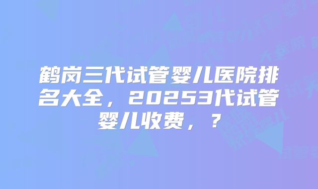 鹤岗三代试管婴儿医院排名大全，20253代试管婴儿收费，？