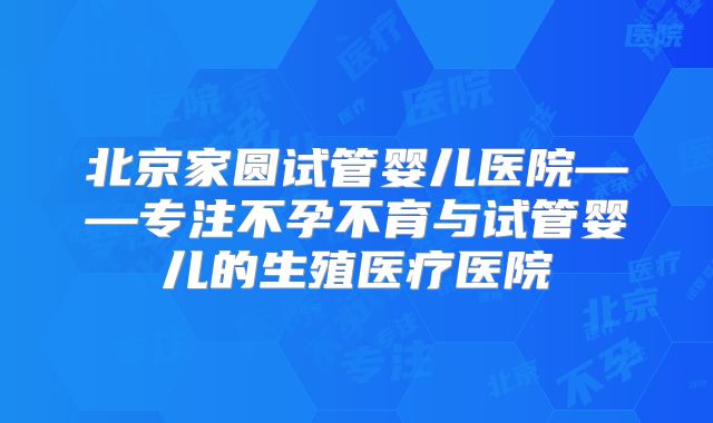 北京家圆试管婴儿医院——专注不孕不育与试管婴儿的生殖医疗医院