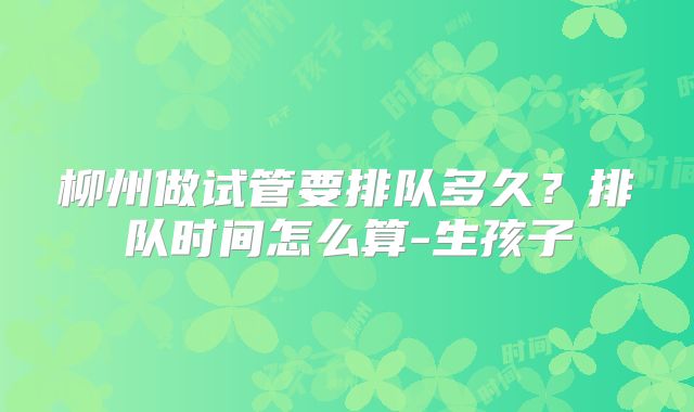 柳州做试管要排队多久？排队时间怎么算-生孩子