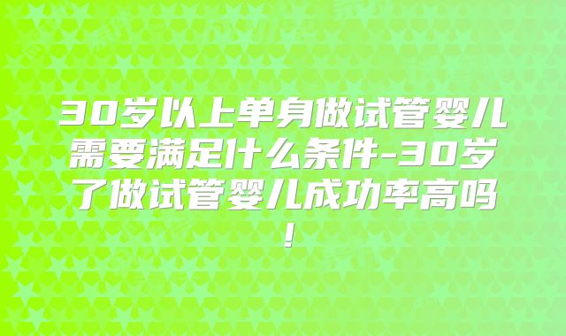 30岁以上单身做试管婴儿需要满足什么条件-30岁了做试管婴儿成功率高吗！