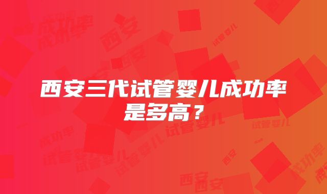 西安三代试管婴儿成功率是多高?