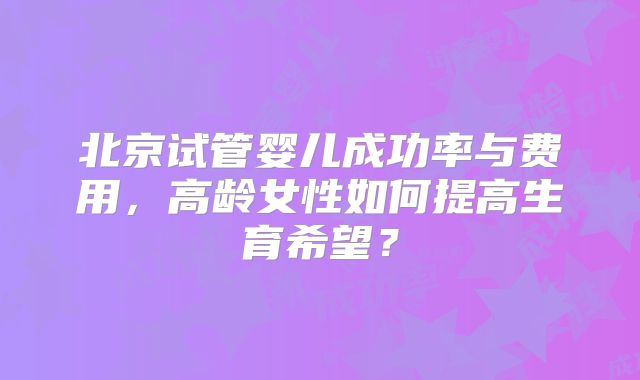 北京试管婴儿成功率与费用，高龄女性如何提高生育希望？