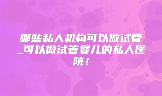 哪些私人机构可以做试管_可以做试管婴儿的私人医院！