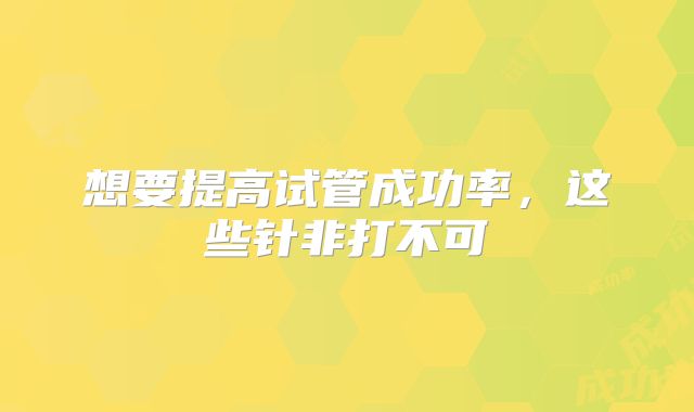 想要提高试管成功率，这些针非打不可
