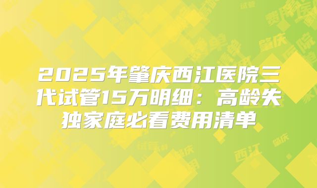 2025年肇庆西江医院三代试管15万明细:高龄失独家庭必看费用清单