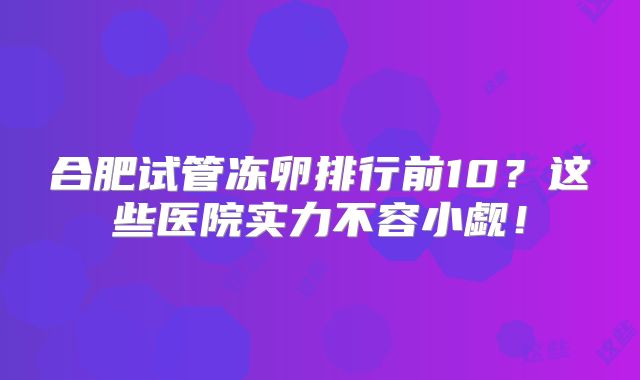 合肥试管冻卵排行前10？这些医院实力不容小觑！